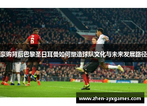 豪购背后巴黎圣日耳曼如何塑造球队文化与未来发展路径