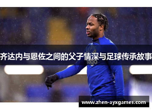 齐达内与恩佐之间的父子情深与足球传承故事 齐达内与恩佐之间的父子情深与足球传承故事