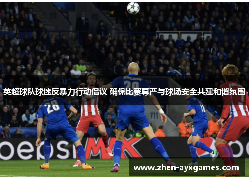 英超球队球迷反暴力行动倡议 确保比赛尊严与球场安全共建和谐氛围 英超球队球迷反暴力行动倡议 确保比赛尊严与球场安全共建和谐氛围