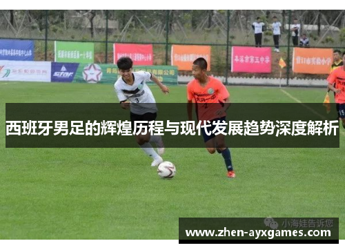 西班牙男足的辉煌历程与现代发展趋势深度解析 西班牙男足的辉煌历程与现代发展趋势深度解析
