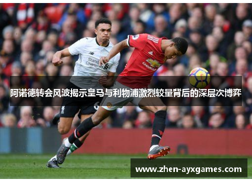 阿诺德转会风波揭示皇马与利物浦激烈较量背后的深层次博弈 阿诺德转会风波揭示皇马与利物浦激烈较量背后的深层次博弈