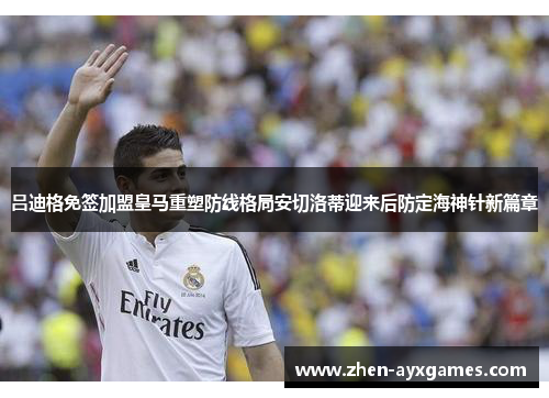 吕迪格免签加盟皇马重塑防线格局安切洛蒂迎来后防定海神针新篇章