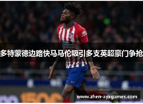 多特蒙德边路快马马伦吸引多支英超豪门争抢 多特蒙德边路快马马伦吸引多支英超豪门争抢
