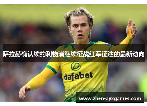 萨拉赫确认续约利物浦继续征战红军征途的最新动向