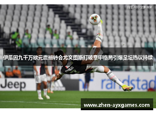 伊瓜因九千万欧元震撼转会尤文图斯打破意甲格局引爆足坛热议持续 伊瓜因九千万欧元震撼转会尤文图斯打破意甲格局引爆足坛热议持续