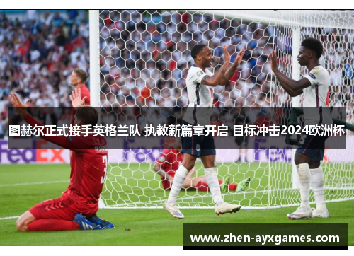 图赫尔正式接手英格兰队 执教新篇章开启 目标冲击2024欧洲杯 图赫尔正式接手英格兰队 执教新篇章开启 目标冲击2024欧洲杯